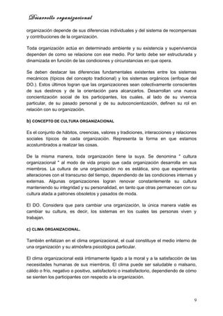 Desarrollo organizacional
organización depende de sus diferencias individuales y del sistema de recompensas
y contribuciones de la organización.

Toda organización actúa en determinado ambiente y su existencia y supervivencia
dependen de como se relacione con ese medio. Por tanto debe ser estructurada y
dinamizada en función de las condiciones y circunstancias en que opera.

Se deben destacar las diferencias fundamentales existentes entre los sistemas
mecánicos (típicos del concepto tradicional) y los sistemas orgánicos (enfoque del
DO.). Estos últimos logran que las organizaciones sean colectivamente conscientes
de sus destinos y de la orientación para alcanzarlos. Desarrollan una nueva
concientización social de los participantes, los cuales, al lado de su vivencia
particular, de su pasado personal y de su autoconcientización, definen su rol en
relación con su organización.

b) CONCEPTO DE CULTURA ORGANIZACIONAL

Es el conjunto de hábitos, creencias, valores y tradiciones, interacciones y relaciones
sociales típicos de cada organización. Representa la forma en que estamos
acostumbrados a realizar las cosas.

De la misma manera, toda organización tiene la suya. Se denomina " cultura
organizacional " al modo de vida propio que cada organización desarrolla en sus
miembros. La cultura de una organización no es estática, sino que experimenta
alteraciones con el transcurso del tiempo, dependiendo de las condiciones internas y
externas. Algunas organizaciones logran renovar constantemente su cultura
manteniendo su integridad y su personalidad, en tanto que otras permanecen con su
cultura atada a patrones obsoletos y pasados de moda.

El DO. Considera que para cambiar una organización, la única manera viable es
cambiar su cultura, es decir, los sistemas en los cuales las personas viven y
trabajan.

c) CLIMA ORGANIZACIONAL.

También enfatizan en el clima organizacional, el cual constituye el medio interno de
una organización y su atmósfera psicológica particular.

El clima organizacional está íntimamente ligado a la moral y a la satisfacción de las
necesidades humanas de sus miembros. El clima puede ser saludable o malsano,
cálido o frío, negativo o positivo, satisfactorio o insatisfactorio, dependiendo de cómo
se sienten los participantes con respecto a la organización.




                                                                                      9
 