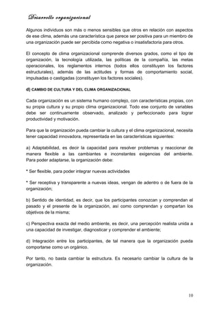 Desarrollo organizacional
Algunos individuos son más o menos sensibles que otros en relación con aspectos
de ese clima, además una característica que parece ser positiva para un miembro de
una organización puede ser percibida como negativa o insatisfactoria para otros.

El concepto de clima organizacional comprende diversos grados, como el tipo de
organización, la tecnología utilizada, las políticas de la compañía, las metas
operacionales, los reglamentos internos (todos ellos constituyen los factores
estructurales), además de las actitudes y formas de comportamiento social,
impulsadas o castigadas (constituyen los factores sociales).

d) CAMBIO DE CULTURA Y DEL CLIMA ORGANIZACIONAL

Cada organización es un sistema humano complejo, con características propias, con
su propia cultura y su propio clima organizacional. Todo ese conjunto de variables
debe ser continuamente observado, analizado y perfeccionado para lograr
productividad y motivación.

Para que la organización pueda cambiar la cultura y el clima organizacional, necesita
tener capacidad innovadora, representada en las características siguientes:

a) Adaptabilidad, es decir la capacidad para resolver problemas y reaccionar de
manera flexible a las cambiantes e inconstantes exigencias del ambiente.
Para poder adaptarse, la organización debe:

* Ser flexible, para poder integrar nuevas actividades

* Ser receptiva y transparente a nuevas ideas, vengan de adentro o de fuera de la
organización;

b) Sentido de identidad, es decir, que los participantes conozcan y comprendan el
pasado y el presente de la organización, así como comprendan y compartan los
objetivos de la misma;

c) Perspectiva exacta del medio ambiente, es decir, una percepción realista unida a
una capacidad de investigar, diagnosticar y comprender el ambiente;

d) Integración entre los participantes, de tal manera que la organización pueda
comportarse como un orgánico.

Por tanto, no basta cambiar la estructura. Es necesario cambiar la cultura de la
organización.




                                                                                  10
 