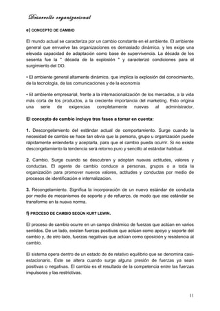 Desarrollo organizacional
e) CONCEPTO DE CAMBIO

El mundo actual se caracteriza por un cambio constante en el ambiente. El ambiente
general que envuelve las organizaciones es demasiado dinámico, y les exige una
elevada capacidad de adaptación como base de supervivencia. La década de los
sesenta fue la " década de la explosión " y caracterizó condiciones para el
surgimiento del DO.

• El ambiente general altamente dinámico, que implica la explosión del conocimiento,
de la tecnología, de las comunicaciones y de la economía

• El ambiente empresarial, frente a la internacionalización de los mercados, a la vida
más corta de los productos, a la creciente importancia del marketing. Esto origina
una    serie   de   exigencias       completamente      nuevas     al  administrador.

El concepto de cambio incluye tres fases a tomar en cuenta:

1. Descongelamiento del estándar actual de comportamiento. Surge cuando la
necesidad de cambio se hace tan obvia que la persona, grupo u organización puede
rápidamente entenderla y aceptarla, para que el cambio pueda ocurrir. Si no existe
descongelamiento la tendencia será retorno puro y sencillo al estándar habitual.

2. Cambio. Surge cuando se descubren y adoptan nuevas actitudes, valores y
conductas. El agente de cambio conduce a personas, grupos o a toda la
organización para promover nuevos valores, actitudes y conductas por medio de
procesos de identificación e internalizacion.

3. Recongelamiento. Significa la incorporación de un nuevo estándar de conducta
por medio de mecanismos de soporte y de refuerzo, de modo que ese estándar se
transforme en la nueva norma.

f) PROCESO DE CAMBIO SEGÚN KURT LEWIN.

El proceso de cambio ocurre en un campo dinámico de fuerzas que actúan en varios
sentidos. De un lado, existen fuerzas positivas que actúan como apoyo y soporte del
cambio y, de otro lado, fuerzas negativas que actúan como oposición y resistencia al
cambio.

El sistema opera dentro de un estado de de relativo equilibrio que se denomina casi-
estacionario. Este se altera cuando surge alguna presión de fuerzas ya sean
positivas o negativas. El cambio es el resultado de la competencia entre las fuerzas
impulsoras y las restrictivas.




                                                                                   11
 