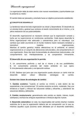 Desarrollo organizacional
La organización debe de estar atenta a las nuevas necesidades y oportunidades que
le presenta su medio.

El cambio debe ser planeado y orientado hacia un objetivo previamente establecido.

g) CONCEPTO DE DESARROLLO

La tendencia natural de toda organización es crecer y desarrollarse. El desarrollo es
un proceso lento y gradual que conduce al exacto conocimiento de sí misma y a la
plena realización de sus potencialidades.

El desarrollo organizacional es necesario siempre que la organización compita y
luche por su supervivencia en condiciones cambiantes. Cada época desarrolla la
forma organizacional más adecuada y característica para su naturaleza. Los
cambios que están ocurriendo en el mundo moderno hacen necesario revitalizar y
reconstruir                        nuestras                         organizaciones.
Mientras el cambio genérico implica alteraciones en el ambiente, el cambio
organizacional es un conjunto de alteraciones estructurales y de comportamiento en
una organización. Esos dos tipos fundamentales de alteraciones (estructurales y de
comportamiento son interdependientes y se compenetran íntimamente.

El desarrollo de una organización le permite:

1. Un conocimiento profundo y real de si misma y de sus posibilidades;
2. Un conocimiento profundo del medio ambiente en que opera;
3. Una planeación adecuada y una ejecución exitosa.

El DO. Destaca que para que una organización pueda alcanzar un cierto nivel de
desarrollo   deben     utilizar  diferentes    estrategias    de      cambio.

Existen tres clases de estrategias de cambio:

1. Cambio evolutivo: "cuando el cambio es mínimo y está dentro de las
expectativas y las conveniencias”. El cambio evolutivo es lento, moderado. Hay una
tendencia a repetir y reforzar las soluciones sólidas y eficientes, y abandonar las
soluciones débiles y deficientes.

2. Cambio revolucionario: generalmente este cambio es rápido, intenso, brutal,
sobrepasa y rechaza las antiguas expectativas e introduce algunas nuevas.

3. Desarrollo sistemático: en este, los responsables del cambio diseñan modelos
explícitos de lo que la organización debería ser en comparación con lo que es,
mientras aquellos cuyas acciones serán afectadas por el desarrollo sistemático,


                                                                                  12
 