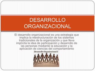 DESARROLLO
       ORGANIZACIONAL
El desarrollo organizacional es una estrategia que
     implica la reestructuración de los sistemas
    tradicionales de la organización y que lleva
 implícita la idea de participación y desarrollo de
      las personas mediante la educación y la
     aplicación de ciencias del comportamiento
 