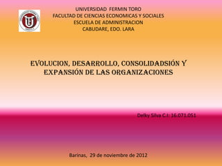 UNIVERSIDAD FERMIN TORO
     FACULTAD DE CIENCIAS ECONOMICAS Y SOCIALES
            ESCUELA DE ADMINISTRACION
                CABUDARE, EDO. LARA




EVOLUCION, DESARROLLO, CONSOLIDADSIÓN Y
   EXPANSIÓN DE LAS ORGANIZACIONES




                                      Delky Silva C.I: 16.071.051




           Barinas, 29 de noviembre de 2012
 