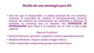 • Una vez que el responsable, la cabeza principal de una empresa,
reconoce la necesidad de cambiar el comportamiento humano,
mejorar los sistemas de comunicación de autoridad y liderazgo. El
consultor le comunica que se requiere una ESTRATEGIA DE
INTERVENCIÓN para llevar a la empresa de un nivel a otro rango
superior.
Algunas Disciplinas
• Dominio Personal: aprender a expandir nuestra capacidad personal
• Modelos Mentales: mejorar nuestra imagen interna
• Visión compartida: compromiso grupal acerca del futuro
 