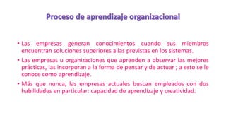 • Las empresas generan conocimientos cuando sus miembros
encuentran soluciones superiores a las previstas en los sistemas.
• Las empresas u organizaciones que aprenden a observar las mejores
prácticas, las incorporan a la forma de pensar y de actuar ; a esto se le
conoce como aprendizaje.
• Más que nunca, las empresas actuales buscan empleados con dos
habilidades en particular: capacidad de aprendizaje y creatividad.
 