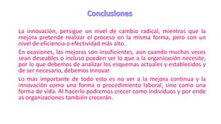 La innovación, persigue un nivel de cambio radical, mientras que la
mejora pretende realizar el proceso en la misma forma, pero con un
nivel de eficiencia o efectividad más alto.
En ocasiones, las mejoras son insuficientes, aun cuando muchas veces
sean deseables o incluso pueden ser lo que a la organización necesite,
por lo que debemos de analizar los esquemas actuales y establecidos y
de ser necesario, debemos innovar.
Lo más importante de todo esto es no ver a la mejora continua y la
innovación como una forma o procedimiento laboral, sino como una
forma de vida. Al hacerlo podremos crecer como individuos y por ende
as organizaciones también crecerán.
 