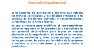 Es la corriente de pensamiento directivo que estudia
las técnicas sociológicas y psicológicas enfocadas a la
solución de problemas, actitudes y comportamientos
sistemáticos de la fuerza laboral.
Es una estrategia para modificar el comportamiento
colectivo, apoyada en la capacitación y sensibilización
del personal, desarrollada para lograr un cambio
planeado de la organización. Se centra en los valores,
actitudes, relaciones y clima organizacional, a partir
de las personas. Se guían por la misión de la empresa
y evalúan su estructura actual y procesos técnico o
productivos.
 