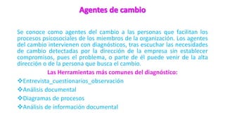 Se conoce como agentes del cambio a las personas que facilitan los
procesos psicosociales de los miembros de la organización. Los agentes
del cambio intervienen con diagnósticos, tras escuchar las necesidades
de cambio detectadas por la dirección de la empresa sin establecer
compromisos, pues el problema, o parte de él puede venir de la alta
dirección o de la persona que busca el cambio.
Las Herramientas más comunes del diagnóstico:
Entrevista_cuestionarios_observación
Análisis documental
Diagramas de procesos
Análisis de información documental
 