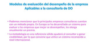 • Podemos mencionar que la principales empresas consultoras cuentan
con un método propio. En Europa se ha desarrollado un sistema para
evaluar a las empresas que mejor se desempeñan, les otorga
anualmente un premio.
• La metodología es una referencia sólida ayudará al consultor a ganar
credibilidad, por lo que conviene que utilice un sistema reconocido a
nivel internacional.
 