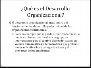 ¿Qué es el Desarrollo
Organizacional?
0 El desarrollo organizacional trata sobre del
funcionamiento, desarrollo y efectividad de las
organizaciones humanas.
0 no es un concepto que se pueda definir con facilidad, ya
que es un término que involucra un grupo de
intervenciones para el cambio planeado, basado en
valores humanísticos y democráticos, que pretenden
mejorar la eficacia de las organizaciones y el
bienestar de los empleados.
 