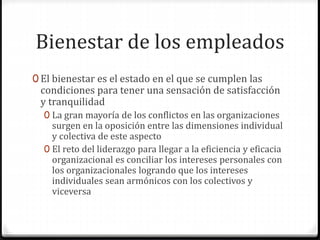 Bienestar de los empleados
0 El bienestar es el estado en el que se cumplen las
condiciones para tener una sensación de satisfacción
y tranquilidad
0 La gran mayoría de los conflictos en las organizaciones
surgen en la oposición entre las dimensiones individual
y colectiva de este aspecto
0 El reto del liderazgo para llegar a la eficiencia y eficacia
organizacional es conciliar los intereses personales con
los organizacionales logrando que los intereses
individuales sean armónicos con los colectivos y
viceversa
 