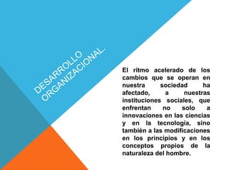 El ritmo acelerado de los
cambios que se operan en
nuestra sociedad ha
afectado, a nuestras
instituciones sociales, que
enfrentan no solo a
innovaciones en las ciencias
y en la tecnología, sino
también a las modificaciones
en los principios y en los
conceptos propios de la
naturaleza del hombre.
 