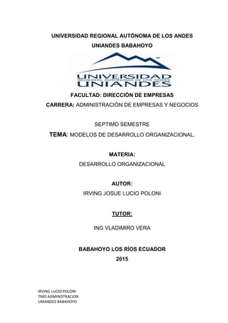IRVING LUCIO POLONI
7MO ADMINISTRACION
UNIANDES BABAHOYO
UNIVERSIDAD REGIONAL AUTÓNOMA DE LOS ANDES
UNIANDES BABAHOYO
FACULTAD: DIRECCIÓN DE EMPRESAS
CARRERA: ADMINISTRACIÓN DE EMPRESAS Y NEGOCIOS
SEPTIMO SEMESTRE
TEMA: MODELOS DE DESARROLLO ORGANIZACIONAL.
MATERIA:
DESARROLLO ORGANIZACIONAL
AUTOR:
IRVING JOSUE LUCIO POLONI
TUTOR:
ING VLADIMIRO VERA
BABAHOYO LOS RÍOS ECUADOR
2015
 