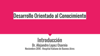 Desarrollo Orientado al Conocimiento
Introducción
Dr. Alejandro Lopez Osornio
Noviembre 2016 - Hospital Italiano de Buenos Aires
 