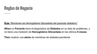 Reglas de Negocio
Rule “Monitoreo de Hemoglobina Glicosilada del paciente diabético”
When un Paciente tiene el diagnóstico de Diabetes en su lista de problemas, y
no tiene una medición de Hemoglobina Glicosilada en los últimos 6 meses
Then mostrar una alerta de monitoreo de diabetes pendiente
 
