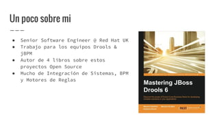 Un poco sobre mi
● Senior Software Engineer @ Red Hat UK
● Trabajo para los equipos Drools &
jBPM
● Autor de 4 libros sobre estos
proyectos Open Source
● Mucho de Integración de Sistemas, BPM
y Motores de Reglas
 
