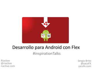 Desarrollo para Android con Flex #inspirationTalks Riactive@riactiveriactive.com Sergio Brito@yacaFXyacafx.com 