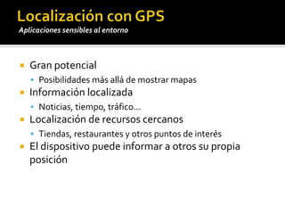 Localización con GPSGran potencialPosibilidades más allá de mostrar mapasInformación localizadaNoticias, tiempo, tráfico…Localización de recursos cercanosTiendas, restaurantes y otros puntos de interésEl dispositivo puede informar a otros su propia posiciónAplicaciones sensibles al entorno
