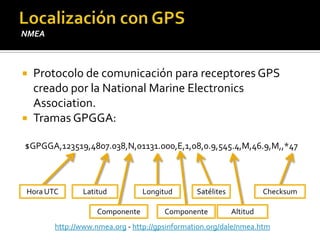 Localización con GPSNMEAProtocolo de comunicación para receptores GPS creado por la National Marine ElectronicsAssociation.Tramas GPGGA:$GPGGA,123519,4807.038,N,01131.000,E,1,08,0.9,545.4,M,46.9,M,,*47ChecksumLatitudLongitudHora UTCSatélitesAltitudComponenteComponentehttp://www.nmea.org - http://gpsinformation.org/dale/nmea.htm