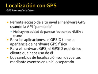 Permiteacceso de alto nivel al hardware GPS usando la API “parseada”No hay necesidad de parsearlastramas NMEA a manoPara lasaplicaciones, el GPSID tiene la apariencia de hardware GPS físicoPara el hardware GPS, el GPSID es el únicoclientequehaceuso de élLos cambios de localización son devueltosmedianteeventos en un hiloseparadoLocalización con GPSGPS Intermediate Driver