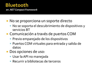 Bluetooth32feet.NETBiblioteca de comunicaciones totalmente libre y gratuitaIncorpora soporta para:Bluetooth (pila de Microsoft)IrDAObject Exchange (OBEX)Requiere la versión 2.0 del FW o superiorhttp://inthehand.com/content/32feet.aspxPara soporte de otras pilas BT existen bibliotecas de pago