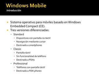 Sistema operativo para móviles basado en Windows Embedded Compact (CE).Tres versiones diferenciadas:StandardDispositivos con pantalla no táctilNavegación mediante cursorDestinado a smartphonesClassicPantalla táctilSin funcionalidad de teléfonoDestinado a PDAsProfessionalTeléfonos con pantalla táctilDestinado a PDA-phonesWindows MobileIntroducción