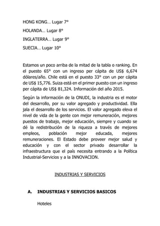 HONG KONG… Lugar 7°
HOLANDA… Lugar 8°
INGLATERRA… Lugar 9°
SUECIA… Lugar 10°
Estamos un poco arriba de la mitad de la tabla o ranking. En
el puesto 65° con un ingreso per cápita de US$ 6,674
dólares/año. Chile está en el puesto 33° con un per cápita
de US$ 15,776. Suiza está en el primer puesto con un ingreso
per cápita de US$ 81,324. Información del año 2015.
Según la información de la ONUDI, la industria es el motor
del desarrollo, por su valor agregado y productividad. Ella
jala el desarrollo de los servicios. El valor agregado eleva el
nivel de vida de la gente con mejor remuneración, mejores
puestos de trabajo, mejor educación, siempre y cuando se
dé la redistribución de la riqueza a través de mejores
empleos, población mejor educada, mejores
remuneraciones. El Estado debe proveer mejor salud y
educación y con el sector privado desarrollar la
infraestructura que el país necesita entrando a la Política
Industrial-Servicios y a la INNOVACION.
INDUSTRIAS Y SERVICIOS
A. INDUSTRIAS Y SERVICIOS BASICOS
Hoteles
 