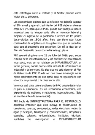 esta estrategia entre el Estado y el Sector privado como
motor de su progreso.
Los economistas opinan que la inflación no debería superar
el 3% anual y que el crecimiento del PBI debería situarse
entre 6 y 7% para que el PERU pueda dar trabajo a toda la
juventud que se integra cada año al mercado laboral y
mejorar el ingreso de la población a niveles de los países
desarrollados en 15-20 años. Para eso tiene que haber
continuidad de objetivos en los gobiernos que se suceden,
para que el desarrollo sea sostenido. De allí la idea de un
Plan de Desarrollo de corto-mediano-largo plazo.
PPK asumió el gobierno el 28 de Julio del 2016, pero sobre
el tema de la industrialización y los servicios se han hablado
muy poco, más se ha hablado de INFRAESTRUCTURA en
forma general, donde puede estar incluida la infraestructura
industrial y de servicios. Es algo que no está claro en el Plan
de Gobierno de PPK. Puede ser que como estrategia no se
hable concretamente de ese tema para no relacionarlo con
el sector empresarial o la clase social alta.
Veremos qué pasa con el gobierno de PPK, puede desarrollar
el país o estancarlo. Es un reconocido economista, con
experiencia de gobierno y relaciones internacionales. (Esto
se escribe antes de su renuncia).
PPK habla de INFRAESTRUCTURA PARA EL DESARROLLO,
debemos entender que esto incluye la construcción de
carreteras, puertos, aeropuertos, redes eléctricas, redes de
agua y desagüe, transporte y comunicaciones, hospitales,
escuelas, colegios, universidades, institutos técnicos,
institutos de investigación e INFRAESTRUCTURA
 