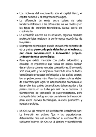  Los motores del crecimiento son el capital físico, el
capital humano y el progreso tecnológico.
 La diferencia de renta entre países se debe
fundamentalmente a las diferencias en los niveles y en
las tasas de progreso tecnológico. Nueva teoría del
crecimiento.
 La economía abierta no es absoluta, algunas medidas
proteccionistas mejoran la performance económica de
los países.
 El progreso tecnológico puede inicialmente tomarse de
otros países pero cada país debe hacer el esfuerzo
por crear conocimiento e innovación propios.
Independencia tecnológica.
 Para que exista mercado con poder adquisitivo y
equidad, es importante que todos los países puedan
desarrollarse con sus ventajas competitivas. El comercio
será más justo y se mejorara el nivel de vida de todos.
Vendiéndole productos sofisticados a los países pobres,
los empobrecemos más. Pero los países pobres deben
de esforzarse por lograr la independencia económica, el
desarrollo. Los países desarrollados deben ayudar a los
países pobres en su lucha por salir de la pobreza. La
transferencia de tecnología es superimportante, pero
cada país debe de lograr crear un sistema de innovación
para crear nuevas tecnologías, nuevos productos y
nuevos servicios.
 En CHINA los motores del crecimiento económico son:
La inversión en activos fijos y las exportaciones.
Actualmente hay una reorientación al crecimiento por
consumo interno. En CHINA la compra y transferencia
 