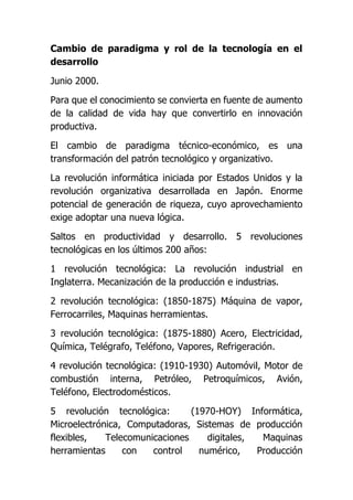 Cambio de paradigma y rol de la tecnología en el
desarrollo
Junio 2000.
Para que el conocimiento se convierta en fuente de aumento
de la calidad de vida hay que convertirlo en innovación
productiva.
El cambio de paradigma técnico-económico, es una
transformación del patrón tecnológico y organizativo.
La revolución informática iniciada por Estados Unidos y la
revolución organizativa desarrollada en Japón. Enorme
potencial de generación de riqueza, cuyo aprovechamiento
exige adoptar una nueva lógica.
Saltos en productividad y desarrollo. 5 revoluciones
tecnológicas en los últimos 200 años:
1 revolución tecnológica: La revolución industrial en
Inglaterra. Mecanización de la producción e industrias.
2 revolución tecnológica: (1850-1875) Máquina de vapor,
Ferrocarriles, Maquinas herramientas.
3 revolución tecnológica: (1875-1880) Acero, Electricidad,
Química, Telégrafo, Teléfono, Vapores, Refrigeración.
4 revolución tecnológica: (1910-1930) Automóvil, Motor de
combustión interna, Petróleo, Petroquímicos, Avión,
Teléfono, Electrodomésticos.
5 revolución tecnológica: (1970-HOY) Informática,
Microelectrónica, Computadoras, Sistemas de producción
flexibles, Telecomunicaciones digitales, Maquinas
herramientas con control numérico, Producción
 