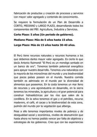 fabricación de productos y creación de procesos y servicios
con mayor valor agregado y contenido de conocimiento.
Se requiere la formulación de un Plan de Desarrollo a
CORTO, MEDIANO y LARGO PLAZO, desarrollando todos los
componentes del PBI: Agricultura, Industria y Servicios.
Corto Plazo: 5 años (Un periodo de gobierno).
Mediano Plazo: Más de 5 años hasta 15 años.
Largo Plazo: Más de 15 años hasta 30-40 años.
El Perú tiene recursos naturales y recursos humanos a los
que debemos darles mayor valor agregado. Es cierto lo que
decía Antonio Raimondi “El Perú es un mendigo sentado en
un banco de oro”. Tenemos también potencial energético
para apoyar nuestro desarrollo. Tenemos una naturaleza con
la mayoría de los microclimas del mundo y una biodiversidad
que pocos países poseen en el mundo. Nuestra comida
también es admirada en el mundo por la diversidad de
alimentos que poseemos. En la costa tenemos un mar lleno
de recursos y una agroindustria en desarrollo, en la sierra
tenemos los minerales, la agricultura y el gran potencial para
construir hidroeléctricas por los ríos que salen de la
cordillera. En la selva tenemos el gas y el petróleo, recurso
maderero, el café, el cacao y la biodiversidad de esta zona,
pulmón del mundo por la vegetación que alberga.
Pese a ello tenemos importantes niveles de pobreza y de
desigualdad social y económica, niveles de desnutrición que
hasta ahora no hemos podido vencer por falta de objetivos y
estrategias de los gobiernos. Creo que con las experiencias
 