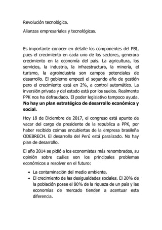 Revolución tecnológica.
Alianzas empresariales y tecnológicas.
Es importante conocer en detalle los componentes del PBI,
pues el crecimiento en cada uno de los sectores, generara
crecimiento en la economía del país. La agricultura, los
servicios, la industria, la infraestructura, la minería, el
turismo, la agroindustria son campos potenciales de
desarrollo. El gobierno empezó el segundo año de gestión
pero el crecimiento está en 2%, a control automático. La
inversión privada y del estado está por los suelos. Realmente
PPK nos ha defraudado. El poder legislativo tampoco ayuda.
No hay un plan estratégico de desarrollo económico y
social.
Hoy 18 de Diciembre de 2017, el congreso está apunto de
vacar del cargo de presidente de la republica a PPK, por
haber recibido coimas encubiertas de la empresa brasileña
ODEBRECH. El desarrollo del Perú está paralizado. No hay
plan de desarrollo.
El año 2014 se pidió a los economistas más renombrados, su
opinión sobre cuáles son los principales problemas
económicos a resolver en el futuro:
 La contaminación del medio ambiente.
 El crecimiento de las desigualdades sociales. El 20% de
la población posee el 80% de la riqueza de un país y las
economías de mercado tienden a acentuar esta
diferencia.
 