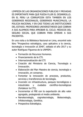 LIMPIEZA DE LAS ORGANIZACIONES PUBLICAS Y PRIVADAS
ES IMPORTANTE PARA QUE PUEDA FLUIR EL DESARROLLO.
EN EL PERU LA CORRUPCION ESTA TAMBIEN EN LOS
GOBIERNOS REGIONALES, GOBIERNOS MUNICIPALES, LA
POLICIA NACIONAL Y EN CASI TODAS LAS INSTITUCIONES
DEL ESTADO. PROFESORES UNIVERSITARIOS QUE COBRAN
A SUS ALUMNOS PARA APROBAR EL CICLO. MEDICOS DEL
SEGURO SOCIAL QUE COBRAN PARA OPERAR A SUS
PACIENTES.
En una visita a la Biblioteca Nacional en Lima, encontré este
libro “Prospectiva estratégica, caso aplicativo a la ciencia,
tecnología e innovación al 2040”, editado el año 2017 y su
autor Rodríguez Figueroa de la UNMSM.:
 Formación de Recursos Humanos.
 Financiamiento de la CTI.
 Internacionalización del CTI
 Creación del Ministerio de Ciencia, Tecnología e
Innovación.
 Elaboración del Plan Maestro de ciencia, tecnología e
innovación, en consenso.
 Fomentar la innovación de procesos, productos,
servicios y transferencia de tecnología.
 Inversión en infraestructura, parques tecnológicos e
industriales y ciudades científico-tecnológicas
(fortalecer la CTI).
 Incrementar el PBI con la exportación de alto valor
agregado, protegiendo el medio ambiente.
 Nanotecnología, cognotecnologia, Biotecnología,
Infotecnologia, Genética.
 Prospectiva Estratégica.
 