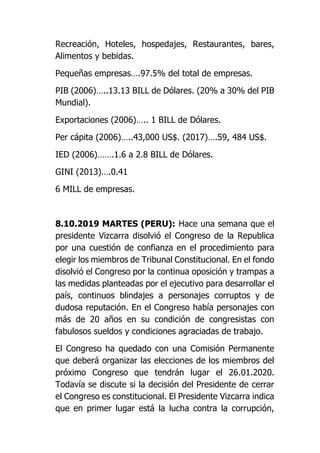Recreación, Hoteles, hospedajes, Restaurantes, bares,
Alimentos y bebidas.
Pequeñas empresas….97.5% del total de empresas.
PIB (2006)…..13.13 BILL de Dólares. (20% a 30% del PIB
Mundial).
Exportaciones (2006)….. 1 BILL de Dólares.
Per cápita (2006)…..43,000 US$. (2017)….59, 484 US$.
IED (2006)…….1.6 a 2.8 BILL de Dólares.
GINI (2013)….0.41
6 MILL de empresas.
8.10.2019 MARTES (PERU): Hace una semana que el
presidente Vizcarra disolvió el Congreso de la Republica
por una cuestión de confianza en el procedimiento para
elegir los miembros de Tribunal Constitucional. En el fondo
disolvió el Congreso por la continua oposición y trampas a
las medidas planteadas por el ejecutivo para desarrollar el
país, continuos blindajes a personajes corruptos y de
dudosa reputación. En el Congreso había personajes con
más de 20 años en su condición de congresistas con
fabulosos sueldos y condiciones agraciadas de trabajo.
El Congreso ha quedado con una Comisión Permanente
que deberá organizar las elecciones de los miembros del
próximo Congreso que tendrán lugar el 26.01.2020.
Todavía se discute si la decisión del Presidente de cerrar
el Congreso es constitucional. El Presidente Vizcarra indica
que en primer lugar está la lucha contra la corrupción,
 