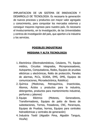 IMPLANTACION DE UN SISTEMA DE INNOVACION Y
DESARROLLO DE TECNOLOGIA. Es necesaria la generación
de nuevos procesos y productos con mayor valor agregado
y conocimiento, para conquistar los mercados externos y
conseguir mayores ingresos para nuestro país. Es necesario
el involucramiento, en la investigación, de las Universidades
y centros de investigación del país, que aporten a la industria
y los servicios.
POSIBLES INDUSTRIAS
MEDIANA Y ALTA TECNOLOGIA
1. Electrónica (Electrodomésticos, Celulares, TV, Equipo
médico, Circuitos integrados, Microprocesadores,
Autopartes, Computadoras, Redes, Equipos de pruebas
eléctricas y electrónicas, Relés de protección, Paneles
de alarmas, PLCs, SCADA, EMS, DMS, Equipos de
comunicaciones, Microelectrónica, Robótica)
2. Química (Medicinas, Petroquímica, Insecticidas,
Abonos, Ácidos y productos para la industria,
detergentes, productos para mantenimiento industrial,
perfumes y jabones)
3. Equipo Eléctrico (Motores, Generadores,
Transformadores, Equipos de patio de llaves de
subestaciones, Tornos, fresadoras, CNC, Pararrayos,
Equipos de Pruebas, hornos, Equipos para centrales
hidroeléctricas y centrales de generación)
4. Industria Textil (Algodón Pima, Algodón Tanguis,
Vicuña)
 