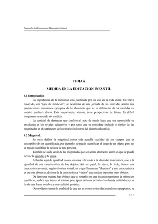 Desarrollo del Pensamiento Matemático Infantil
101
TEMA 6
MEDIDA EN LA EDUCACION INFANTIL
6.1 Introducción
La importancia de la medición está justificada por su uso en la vida diaria. Un breve
recorrido, con "ojos de medición", al desarrollo de una jornada de un individuo adulto nos
proporcionará numerosos ejemplos de lo abundante que es la utilización de las medidas en
nuestro quehacer diario. Esta importancia, además, tiene perspectivas de futuro. Es difícil
imaginarse un mundo sin medida.
La cantidad de destrezas que conlleva el acto de medir hace que sea aconsejable su
enseñanza en los niveles educativos y por tanto que se considere incluido el tópico de las
magnitudes en el currículum de los niveles inferiores del sistema educativo.
6.2 Magnitud.
Se suele definir la magnitud como toda aquella cualidad de los cuerpos que es
susceptible de ser cuantificada, por ejemplo: se puede cuantificar el largo de un objeto, pero no
se puede cuantificar la belleza de una persona.
También se suele decir de las magnitudes que son entes abstractos entre los que se puede
definir la igualdad y la suma.
Al hablar aquí de igualdad no nos estamos refiriendo a la identidad matemática, sino a la
igualdad de una característica de los objetos. Así un papel, la nieve, la leche, tienen una
característica común, según el orden visual, es lo que llamamos "blancura" y esta característica
es un ente abstracto, distinta de la característica "verdor" que puedan presentar otros objetos.
De la misma manera hay objetos que al ponerlos en una balanza mantienen la misma en
equilibrio, se dice que tienen el mismo peso (prescindimos de todas las demás cualidades) y se
da de esta forma nombre a una cualidad genérica.
Otros objetos tienen la cualidad de que sus extremos coinciden cuando se superponen, se
 