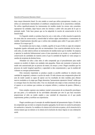 Desarrollo del Pensamiento Matemático Infantil
105
tiene mayor dimensión lineal. En este estadio es usual que utilice percepciones visuales, y no
utiliza un instrumento intermediario al establecer comparaciones de la característica señalada.
No utiliza significativamente los instrumentos de medida siendo los errores más cometidos
superponer las unidades, dejar huecos entre las mismas o cubrir sólo una parte de lo que se
pretende medir. Todo hace pensar que no ha adquirido la noción de conservación ni de la
transitividad.
Un Segundo estadio se produce hacia los seis o siete años, el niño muestra la aparición
de cierta idea de conservación y transitividad al utilizar algún intermediario o instrumento de
medida. Empíricamente descubre que si utiliza más unidades para cubrir X que para cubrir Y
entonces X es mayor que Y.
Se considera una nueva etapa, o estadio, aquella en la que el niño es capaz de comparar
longitudes iguales utilizando para ello un intermediario. Esto ocurrirá alrededor de los siete u
ocho años, no sabe todavía utilizar un instrumento de medida menor que lo medido. Se empieza
a apreciar la medición bidimensional como el área encerrada en un recinto y se manifiesta la
conservación de cantidades de materia como el que la cantidad de líquido no varía aunque se
cambie de recipiente de distinta forma.
Alrededor de ocho a diez años el niño comprende que el procedimiento para medir
consiste en recubrir el objeto con unidades más pequeñas. Hasta este momento el proceso de
medir está caracterizado por un proceso de tanteo, de ensayo y error. Piaget considera que los
procesos de medir longitud superficie y capacidad se dan conjuntamente y que la medida del
volumen se consigue posteriormente.
Otro momento importante se produce cuando es posible establecer la relación entre
cantidad de magnitud y número o acción de medir. El niño alcanza una comprensión plena del
acto de medir cuando es capaz de operar con los resultados de tales medidas para obtener
nuevos resultados es la etapa que Piaget denomina "pensamiento operatorio formal" señala que
se consigue hacia los doce-trece años. Una vez alcanzado esta etapa se tiene conciencia de que
el espacio es un continuo que contiene un conjunto infinito y continuo de puntos. (Dikson y
col.).
Estos estadios suponen una madurez mental consecuencia de un desarrollo psicológico
por una parte y la realización de las actividades adecuadas por otro lo que hace necesario
proporcionar al niño un medio amplio y una variedad de situaciones en el que pueda
experimentar, probar y rectificar sus experiencias.
Piaget considera que el concepto de medida depende del pensamiento lógico. El niño ha
de comprender que un todo se compone de partes agregadas, ha de tener en cuenta los principios
de sustitución e iteración. La medida es la síntesis de la división en partes y de la iteración de la
misma manera que un número es la síntesis de la inclusión de clases lógicas en una ordenación
serial.
 