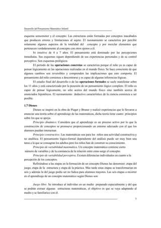 Desarrollo del Pensamiento Matemático Infantil
9
esquema sensomotor y el concepto. Las estructuras están formadas por conceptos inacabados
que producen errores y limitaciones al sujeto. El razonamiento se caracteriza por percibir
solamente algunos aspectos de la totalidad del concepto y por mezclar elementos que
pertenecen verdaderamente al concepto con otros ajenos a él.
b) intuitiva de 4 a 7 años. El pensamiento está dominado por las percepciones
inmediatas. Sus esquemas siguen dependiendo de sus experiencias personales y de su control
perceptivo. Son esquemas prelógicos.
El período de las operaciones concretas se caracteriza porque el niño ya es capaz de
pensar lógicamente en las operaciones realizadas en el mundo físico. Se hace consciente de que
algunos cambios son reversibles y comprenden las implicaciones que esto comporta. El
pensamiento del niño comienza a descentrarse y es capaz de algunas inferencias lógicas.
El estadio final del desarrollo o de las operaciones formales se suele manifestar sobre
los 11 años y está caracterizado por la posesión de un pensamiento lógico completo. El niño es
capaz de pensar lógicamente, no sólo acerca del mundo físico sino también acerca de
enunciados hipotéticos. El razonamiento deductivo característico de la ciencia comienza a ser
posible.
1.7 Dienes
Dienes se inspiró en la obra de Piaget y Bruner y realizó experiencias que le llevaron a
enunciar una teoría sobre el aprendizaje de las matemáticas, dicha teoría tiene cuatro principios
sobre los que se apoya.
Principio dinámico. Considera que el aprendizaje es un proceso activo por lo que la
construcción de conceptos se promueve proporcionando un entorno adecuado con el que los
alumnos puedan interactuar.
Principio constructivo. Las matemáticas son para los niños una actividad constructiva y
no analítica. El pensamiento lógico-formal dependiente del análisis puede ser muy bien una
tarea a la que se consagran los adultos pero los niños han de construir su conocimiento.
Principio de variabilidad matemática. Un concepto matemático contiene cierto
número de variables y de la constancia de la relación entre estas surge el concepto.
Principio de variabilidad perceptiva. Existen diferencias individuales en cuanto a la
percepción de los conceptos.
Refiriéndose a las etapas en la formación de un concepto Dienes las denominó: etapa del
juego, etapa de la estructura y etapa de la práctica. Más tarde estas etapas se transformarían en
seis y además la del juego podía ser no lúdica para alumnos mayores. Las seis etapas a recorrer
en el aprendizaje de un concepto matemático según Dienes son:
Juego libre. Se introduce al individuo en un medio preparado especialmente y del que
se podrán extraer algunas estructuras matemáticas, el objetivo es que se vaya adaptando al
medio y se familiarice con él.
 