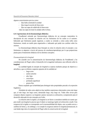 Desarrollo del Pensamiento Matemático Infantil
109
algunos conocimientos previos como:
- Que halla construido la unidad
- Que tenga la noción de línea recta
- Que sea capaz de subdividir la línea recta
-Que sea capaz de iterar la unidad sobre la línea.
6.11 Aportaciones de la fenomenología didáctica
Freudhental entiende por fenomenología didáctica de un concepto matemático la
descripción de este concepto en relación con los fenómenos de los cuales es el sustento.
Indicando qué fenómenos puede organizar, a cuales se extiende y cómo actúa sobre estos
fenómenos, siendo un medio para organizarlos e indicando qué poder nos confiere sobre los
mismos.
La fenomenología didáctica hace hincapié en cómo la relación entre el concepto y sus
fenómenos se adquiere a través del proceso de enseñanza/aprendizaje por lo que proporciona
pautas para el tratamiento didáctico de los distintos conceptos.
Fenomenología de la longitud
De acuerdo con la caracterización de fenomenología didáctica de Freudhental y las
consideraciones de Piaget sobre el desarrollo de la magnitud realizamos una reflexión sobre la
longitud.
La cualidad ligada al concepto de longitud se expresa mediante parejas de objetivos o
adverbios y que se refieren a aspectos opuestos de la cualidad así:
- largo-corto
- ancho-estrecho
- alto- bajo
- cerca-lejos
- profundo-superficial
- grueso-fino
Parece aceptado que la habilidad para distinguir tales propiedades precede a la expresión
lingüística.
Alrededor de todos estos adjetivos hay también expresiones relacionales como más largo
que, el más largo, tan largo como, demasiado largo, muy largo etc. Todas ellas sirven para
comparar objetos respecto a su longitud y parece necesaria su utilización y comprensión para el
desarrollo adecuado de este concepto en el niño.
La relación entre la rigidez y la longitud es un factor a considerar también en cuanto que
para medir una longitud es preciso que el objeto se mantenga rígido en la dirección a medir. Esta
exigencia de la rigidez se corresponde con la inextensibilidad del objeto, este se podrá curvar o
cambiar de forma y, sin embargo, si se cumple la exigencia anterior la longitud permanecerá, lo
cual añade algo más a la exposición de Piaget sobre la conservación de la longitud.
 