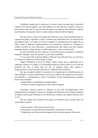 Desarrollo del Pensamiento Matemático Infantil
110
Freudhental asegura que la semejanza es un paso mental necesario para el desarrollo
cognitivo de la idea de rigidez y, por tanto influirá en el desarrollo de la longitud. Se basa en
aseveraciones como ésta "lo que está más lejos parece más pequeño" que claramente expresan
una relaciones de semejanza a tener en cuenta cuando se trata de medir en longitud.
Hay que tener en cuenta la invarianza por reflexiones y por ciertas transformaciones de
congruencias planas o espaciales, es decir, la relación que puede haber entre las deformaciones
que podamos hacer a un objeto sin variar su longitud y la permanencia de la medida de ese
objeto cuando le aplicamos transformaciones como traslaciones, simetrías etc. Añadamos el
carácter reversible de estas reflexiones y transformaciones que indican que ante cualquier
transformación que se haga, siempre es posible deshacerla y volver al estado inicial.
Es clara la influencia de estos aspectos en la construcción de los aparatos de medida de
longitudes. Ejemplos: metro de carpintero y cinta métrica enrollable.
A veces, para medir es preciso adaptar o rodar una curva sobre una recta, se ve de nuevo
la invarianza al enderezar sin cortar alargar o romper.
Adapta Freudhental la teoría de Bruner cuando expone que la adquisición de la
experiencia respecto a la rigidez y a la flexibilidad empieza de forma enactiva, en el curso del
desarrollo del niño, se apoya cada vez más en imágenes físicas (fase icónica) y,
progresivamente, se hace más consciente para ser verbalizada (fase simbólica).
Hay que considerar también la invarianza de la longitud por las transformaciones de
"hacer-deshacer", es decir, transformaciones en las que el objeto se descompone en varias partes
más pequeñas y, a continuación, se vuelve a recomponer. En tales transformaciones se pueden
observar dos resultados:
- grandes objetos se transforman en grandes objetos
- el orden de la partes componentes no hace variar la longitud.
Tratamiento especial necesita la distancia ya que tanto psicológicamente como
matemáticamente la longitud se entiende al considerar las dimensiones de un objeto (medida de
un objeto), mientras que la distancia es una función que se refiere a dos objetos (distancia entre
A y B).
Hay que señalar que la distancia está ligada a la rectitud la cual se puede sugerir de
varias formas, ejemplos:
* Enactivamente, el niño sigue sus brazos rectos
* Icónicamente, al seguir las líneas horizontales y verticales de su entorno.
* Simplemente, por la línea recta en esquemas y por la misma expresión "línea recta".
 