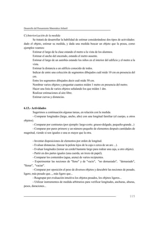 Desarrollo del Pensamiento Matemático Infantil
115
C) Interiorización de la medida
Se tratará de desarrollar la habilidad de estimar considerándose dos tipos de actividades:
dado el objeto, estimar su medida, y dada una medida buscar un objeto que la posea, como
ejemplos veamos:
Estimar el largo de la clase estando el metro a la vista de los alumnos.
Estimar el ancho del encerado, estando el metro ausente.
Estimar el largo de un autobús estando los niños en el interior del edificio y el metro a la
vista.
Estimar la distancia a un edificio conocido de todos.
Indicar de entre una colección de segmentos dibujados cuál mide 10 cm en presencia del
cm.
Entre los segmentos dibujados decir cuál mide 50 cm.
Nombrar varios objetos y preguntar cuantos miden 1 metro en presencia del metro.
Hacer una lista de varios objetos señalando los que miden 1 dm.
Realizar estimaciones al aire libre.
Estimar curvas y distancias.
6.13.- Actividades
Sugerimos a continuación algunas tareas, en relación con la medida.
- Comparar longitudes (largo, ancho, alto) con una longitud familiar (el cuerpo, u otros
objetos).
- Comparar por contrastes (por ejemplo: largo-corto. grueso-delgado, pequeño-grande...)
- Comparar por pares primero y un número pequeño de elementos después cantidades de
magnitud, viendo si son iguales o una es mayor que la otra.
- Inventar disposiciones de elementos por orden de longitud.
- Evaluar distancias. (lanzar la pelota lejos de la caja o cerca de un aro ...).
- Evaluar longitudes (tomar un cordel bastante largo para rodear una caja, u otro objeto).
- Partir en dos partes iguales (una cuerda, un trozo de papel).
- Comparar los contenidos (agua, arena) de varios recipientes.
- Experimentar las nociones de "lleno" y de "vacío", "no demasiado", "demasiado",
"llenar", "vaciar".
- Comparar por oposición el peso de diversos objetos y descubrir las nociones de pesado,
ligero, más pesado que..., más ligero que...
- Reagrupar por evaluación intuitiva los objetos pesados, los objetos ligeros...
- Utilizar instrumentos de medida arbitrarios para verificar longitudes, anchuras, alturas,
pesos, duraciones...
 