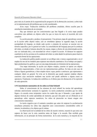 Desarrollo del Pensamiento Matemático Infantil
11
paso más en el camino de la esquematización progresiva de la abstracción creciente y sobre todo
en la matematización del problema que se está considerando.
Sexta etapa. Traducción simbólica del problema estudiado, último escalón para la
asimilación matemática de un concepto.
Hay que destacar que los conocimientos que han llegado a la sexta etapa pueden
convertirse más adelante en objetos sobre los que se inicia de nuevo el recorrido del ciclo
completo.
La acción precede y produce el pensamiento. Una primera etapa de aprendizaje consiste
en la acción sobre objetos reales; casi en simultáneo aparece la segunda etapa, la acción
acompañada de lenguaje, en donde cada acción o conjunto de acciones se asocian con un
término específico, por lo general un verbo. La consolidación del lenguaje pasa por la conducta
del relato, en donde el alumno describe las causas, etapas y efectos de una determinada acción,
una vez realizada ésta, y sin necesidad de volver a repetir la acción. Al destacar los aspectos
cuantitativos de las acciones en la conducta del relato se están dando los primeros pasos hacia la
expresión formal de las operaciones.
La traducción gráfica puede consistir en un dibujo más o menos esquematizado o en el
empleo de uno de los modelos para expresar una relación cuantitativa. En el trabajo con papel y
lápiz predominan los gráficos, que son una etapa destacada en el dominio de las operaciones.
Una etapa intermedia, la acción con objetos simples, consiste en operar con objetos
totalmente esquematizados, o bien con sus representaciones gráficas. Se trata en este caso de
fichas o figuras geométricas, o bien simples trazos: rayas, puntos o asteriscos, que representan a
cualquier objeto en general. Se evita así la distorsión que puede suponer emplear objetos
concretos cuya asociación mediante una acción real puede atribuirse a alguna causa no
operatoria. Finalmente, la traducción simbólica es el último paso de abstracción el la expresión
de cada operación.
1.9 Conocimiento matemático de los niños en Edad Infantil
Sobre el conocimiento de los alumnos de nivel infantil las teorías del aprendizaje
referidas anteriormente sostienen lo siguiente: La teoría conductista considera que los niños
llegan a la escuela como recipientes vacíos los cuales hay que ir llenando, y que aparte de
algunas técnicas de contar aprendidas de memoria, que por otra parte son un obstáculo en el
aprendizaje sobre aspectos numéricos, los niños de preescolar no tienen ningún otro
conocimiento matemático.
La teoría cognitiva por el contrario considera que antes de empezar la escolarización
(enseñanza primaria) los niños han adquirido unos conocimientos considerables sobre el
número, la aritmética y los objetos que le rodean.
La observación de la realidad de los niños de nuestro entorno, muestra lo que estos son
capaces de hacer con la serie numérica antes de llegar a la escuela. Han recibido gran
información, en un principio de forma memorística de la serie numérica y la mayoría de los
 