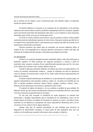 Desarrollo del Pensamiento Matemático Infantil
15
que se realizan con los objetos y que se interiorizan para, más adelante, llegar a la operación
mental sin soporte material.
El material didáctico es necesario en la enseñanza de las matemáticas en las primeras
edades por dos razones básicas: primera, posibilita el aprendizaje real de los conceptos, segunda,
ejerce una función motivadora del aprendizaje sobre todo si con el material se crean situaciones
interesantes para el niño, en las que se sienta sujeto activo.
No existe un criterio unánime acerca del uso y tipo de material a utilizar, incluso pueden
encontrarse posturas radicalmente opuestas en torno al tema. Hay quien sostiene que debe de ser
un material muy estructurado frente a otras personas que sostienen que debe de consistir en un
material poco estructurado y polivalente.
Nosotros pensamos que ambos tipos de materiales son recursos didácticos útiles, el
empleo de uno u otro dependerá de la situación educativa, del proceso evolutivo del niño, del
momento de la adquisición del concepto y del profesor que prepara la actividad.
Uso del material
El niño en su evolución manipula una gran variedad de objetos, todos ellos útiles para su
desarrollo cognitivo. El bebé construye sus esquemas perceptivos y motores a partir de
materiales como: sonajeros, muñecos, llaves; específicamente pensados para este fin. Así como
de los objetos de su entorno como: cuchara, biberón, botes etc.
Cuando el niño pasa al período simbólico, los objetos que utiliza son representativos: los
coches, los animales, herramientas, muñecos..., aunque se combinan con otros no figurativos
como los bloques de construcciones a partir de los cuales realiza diversas representaciones de
objetos de su entorno.
El primer material utilizado para la enseñanza es el que procede de su propio juego, los
juguetes representativos como animales, muñecos, coches, etc. son útiles en la medida que con
ellos se pueden establecer relaciones lógicas básicas: agrupar, clasificar, ordenar, seriar...
Partimos de este material por ser de interés y significativo para el niño.
El material de objetos de desecho y de uso corriente es también de gran utilidad. No
debemos olvidar que una misma actividad puede realizarse con materiales diversos y esto ayuda
y favorece el proceso de generalización de conceptos.
En una fase más avanzada se introducirá de modo progresivo un material más
estructurado y diseñado especialmente para la enseñanza de las matemáticas, como son los
bloques lógicos de Dienes, las regletas de Cuisenaire (o números en color), o los ábacos. Estos
materiales no son figurativos y presuponen una mayor capacidad de abstracción, pero a la vez
son previos al uso exclusivo de los signos numéricos.
Aunque cada tipo de material estructurado ha sido diseñado para favorecer la
adquisición de determinados conceptos, la mayor parte de ellos podríamos decir que son
multiuso, en la medida que se pueden utilizar para varios conceptos y objetivos.
 