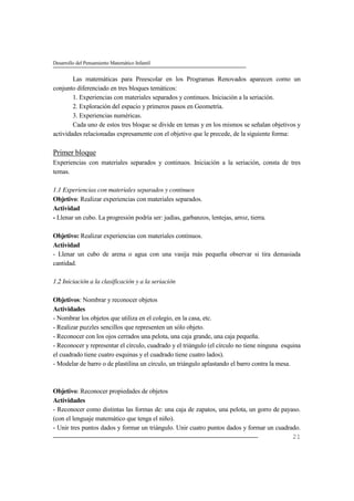 Desarrollo del Pensamiento Matemático Infantil
21
Las matemáticas para Preescolar en los Programas Renovados aparecen como un
conjunto diferenciado en tres bloques temáticos:
1. Experiencias con materiales separados y continuos. Iniciación a la seriación.
2. Exploración del espacio y primeros pasos en Geometría.
3. Experiencias numéricas.
Cada uno de estos tres bloque se divide en temas y en los mismos se señalan objetivos y
actividades relacionadas expresamente con el objetivo que le precede, de la siguiente forma:
Primer bloque
Experiencias con materiales separados y continuos. Iniciación a la seriación, consta de tres
temas.
1.1 Experiencias con materiales separados y continuos
Objetivo: Realizar experiencias con materiales separados.
Actividad
- Llenar un cubo. La progresión podría ser: judías, garbanzos, lentejas, arroz, tierra.
Objetivo: Realizar experiencias con materiales continuos.
Actividad
- Llenar un cubo de arena o agua con una vasija más pequeña observar si tira demasiada
cantidad.
1.2 Iniciación a la clasificación y a la seriación
Objetivos: Nombrar y reconocer objetos
Actividades
- Nombrar los objetos que utiliza en el colegio, en la casa, etc.
- Realizar puzzles sencillos que representen un sólo objeto.
- Reconocer con los ojos cerrados una pelota, una caja grande, una caja pequeña.
- Reconocer y representar el círculo, cuadrado y el triángulo (el círculo no tiene ninguna esquina
el cuadrado tiene cuatro esquinas y el cuadrado tiene cuatro lados).
- Modelar de barro o de plastilina un círculo, un triángulo aplastando el barro contra la mesa.
Objetivo: Reconocer propiedades de objetos
Actividades
- Reconocer como distintas las formas de: una caja de zapatos, una pelota, un gorro de payaso.
(con el lenguaje matemático que tenga el niño).
- Unir tres puntos dados y formar un triángulo. Unir cuatro puntos dados y formar un cuadrado.
 