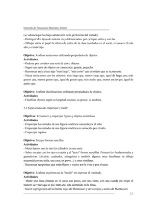 Desarrollo del Pensamiento Matemático Infantil
22
(se valorará que los haya sabido unir no la perfección del trazado).
- Distinguir dos tipos de materia muy diferenciados, por ejemplo vidrio y corcho.
- Dibujar sobre el papel la silueta de niños de la clase tumbados en el suelo, reconocer el más
alto y el más bajo.
Objetivo: Realizar seriaciones utilizando propiedades de objetos.
Actividades
- Ordenar por tamaños una serie de cinco objetos.
- Seguir una serie de objetos ya comenzada: grande, pequeño.
- Reconocer en la clase algo "más largo", "más corto" que un objeto que se le presente.
- Hacer seriaciones con los criterios: más largo que, menos largo que, igual de largo que; más
grueso que, menos grueso que, igual de grueso que; más ancho que, menos ancho que, igual de
ancho que.
Objetivo: Realizar clasificaciones utilizando propiedades de objetos.
Actividades
- Clasificar objetos según su longitud, su peso, su grosor, su anchura.
1.3 Experiencias de emparejar y medir
Objetivos: Reconocer y emparejar figuras y objetos simétricos.
Actividades
- Emparejar dos mitades de una figura simétrica conocida por el niño.
- Emparejar dos mitades de una figura simétrica no conocida por el niño.
- Emparejar zapatos.
Objetivo: Encajar formas sencillas.
Actividades
- Meter dentro uno de otro los cilindros de una serie.
- Saber encajar con los ojos cerrados y el "tacto" formas sencillas. Primero las fundamentales y
geométricas (círculos, cuadrados, triángulos) y también algunas otras familiares de dibujo
esquemático (una niña, una casa, un perro...) u otras similares.
- Reconocer recipientes que estén llenos o vacíos por la vista y por el tacto.
Objetivo: Realizar experiencias de "medir" sin expresar el resultado.
Actividades
- Medir una línea pintada en el suelo con pasos, con una barra, con una cuerda sin exigir el
número de veces que el pie, barra etc. está contenido en la línea.
- Hacer la progresión de las barras rojas de Montessori y de las rojas y azules de Montessori.
 