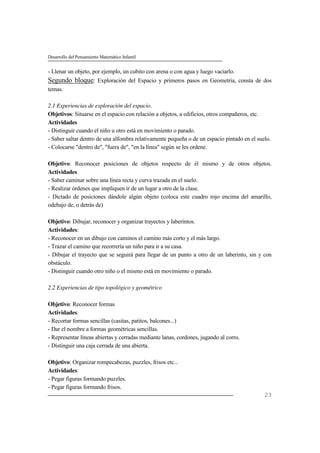 Desarrollo del Pensamiento Matemático Infantil
23
- Llenar un objeto, por ejemplo, un cubito con arena o con agua y luego vaciarlo.
Segundo bloque: Exploración del Espacio y primeros pasos en Geometría, consta de dos
temas.
2.1 Experiencias de exploración del espacio.
Objetivos: Situarse en el espacio con relación a objetos, a edificios, otros compañeros, etc.
Actividades
- Distinguir cuando el niño u otro está en movimiento o parado.
- Saber saltar dentro de una alfombra relativamente pequeña o de un espacio pintado en el suelo.
- Colocarse "dentro de", "fuera de", "en la línea" según se les ordene.
Objetivo: Reconocer posiciones de objetos respecto de él mismo y de otros objetos.
Actividades
- Saber caminar sobre una línea recta y curva trazada en el suelo.
- Realizar órdenes que impliquen ir de un lugar a otro de la clase.
- Dictado de posiciones dándole algún objeto (coloca este cuadro rojo encima del amarillo,
odebajo de, o detrás de)
Objetivo: Dibujar, reconocer y organizar trayectos y laberintos.
Actividades:
- Reconocer en un dibujo con caminos el camino más corto y el más largo.
- Trazar el camino que recorrería un niño para ir a su casa.
- Dibujar el trayecto que se seguirá para llegar de un punto a otro de un laberinto, sin y con
obstáculo.
- Distinguir cuando otro niño o el mismo está en movimiento o parado.
2.2 Experiencias de tipo topológico y geométrico
Objetivo: Reconocer formas
Actividades:
- Recortar formas sencillas (casitas, patitos, balcones...)
- Dar el nombre a formas geométricas sencillas.
- Representar líneas abiertas y cerradas mediante lanas, cordones, jugando al corro.
- Distinguir una caja cerrada de una abierta.
Objetivo: Organizar rompecabezas, puzzles, frisos etc...
Actividades:
- Pegar figuras formando puzzles.
- Pegar figuras formando frisos.
 