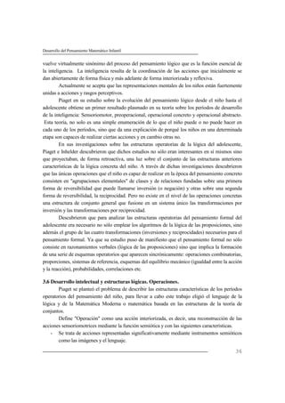 Desarrollo del Pensamiento Matemático Infantil
36
vuelve virtualmente sinónimo del proceso del pensamiento lógico que es la función esencial de
la inteligencia. La inteligencia resulta de la coordinación de las acciones que inicialmente se
dan abiertamente de forma física y más adelante de forma interiorizada y reflexiva.
Actualmente se acepta que las representaciones mentales de los niños están fuertemente
unidas a acciones y rasgos perceptivos.
Piaget en su estudio sobre la evolución del pensamiento lógico desde el niño hasta el
adolescente obtiene un primer resultado plasmado en su teoría sobre los períodos de desarrollo
de la inteligencia: Sensoriomotor, preoperacional, operacional concreto y operacional abstracto.
Esta teoría, no solo es una simple enumeración de lo que el niño puede o no puede hacer en
cada uno de los períodos, sino que da una explicación de porqué los niños en una determinada
etapa son capaces de realizar ciertas acciones y en cambio otras no.
En sus investigaciones sobre las estructuras operatorias de la lógica del adolescente,
Piaget e Inhelder descubrieron que dichos estudios no sólo eran interesantes en sí mismos sino
que proyectaban, de forma retroactiva, una luz sobre el conjunto de las estructuras anteriores
características de la lógica concreta del niño. A través de dichas investigaciones descubrieron
que las únicas operaciones que el niño es capaz de realizar en la época del pensamiento concreto
consisten en "agrupaciones elementales" de clases y de relaciones fundadas sobre una primera
forma de reversibilidad que puede llamarse inversión (o negación) y otras sobre una segunda
forma de reversibilidad, la reciprocidad. Pero no existe en el nivel de las operaciones concretas
una estructura de conjunto general que fusione en un sistema único las transformaciones por
inversión y las transformaciones por reciprocidad.
Descubrieron que para analizar las estructuras operatorias del pensamiento formal del
adolescente era necesario no sólo emplear los algoritmos de la lógica de las proposiciones, sino
además el grupo de las cuatro transformaciones (inversiones y reciprocidades) necesarios para el
pensamiento formal. Ya que su estudio puso de manifiesto que el pensamiento formal no sólo
consiste en razonamientos verbales (lógica de las proposiciones) sino que implica la formación
de una serie de esquemas operatorios que aparecen sincrónicamente: operaciones combinatorias,
proporciones, sistemas de referencia, esquemas del equilibrio mecánico (igualdad entre la acción
y la reacción), probabilidades, correlaciones etc.
3.6 Desarrollo intelectual y estructuras lógicas. Operaciones.
Piaget se planteó el problema de describir las estructuras características de los períodos
operatorios del pensamiento del niño, para llevar a cabo este trabajo eligió el lenguaje de la
lógica y de la Matemática Moderna o matemática basada en las estructuras de la teoría de
conjuntos.
Define "Operación" como una acción interiorizada, es decir, una reconstrucción de las
acciones sensoriomotrices mediante la función semiótica y con las siguientes características.
- Se trata de acciones representadas significativamente mediante instrumentos semióticos
como las imágenes y el lenguaje.
 