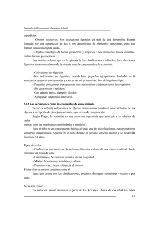 Desarrollo del Pensamiento Matemático Infantil
44
superficies.
- Objetos colectivos. Son colecciones figurales de más de una dimensión. Estaría
formada por una agrupación de dos o tres dimensiones de elementos semejantes, pero que
forman juntas una figura unida.
- Objetos complejos de forma geométrica y empírica. Hace montones, busca simetrías,
realiza formas geométricas.
Los autores señalan que en la génesis de las clasificaciones infantiles, las colecciones
figurales son como esbozos de la síntesis entre la comprensión y la extensión.
- Colecciones no-figurales
Hace colecciones no figurales, cuando hace pequeñas agrupaciones fundadas en la
semejanza, aparecen yuxtapuestas y a veces no son exhaustivas. Son del siguiente tipo:
- Pequeñas colecciones yuxtapuestas sin criterio único y dejando restos heterogéneos.
- Sin dejar restos o residuos.
- Con criterio único, ejemplo: el color.
- Agregando diferencias interiores.
3.13 Las seriaciones como instrumentos de conocimiento
Seriar es ordenar colecciones de objetos manteniendo constante unos atributos de los
objetos a excepción de otros (uno o varios) que sirven de comparación.
Según Piaget, la seriación es una estructura operatoria que antecede a la relación de
orden
estricto (con las propiedades antisimétrica y transitiva).
Para el niño es un conocimiento básico, al igual que las clasificaciones, para posteriores
conceptos matemáticos. Aparece en el niño durante el período sensorio-motriz y se desarrolla
hasta los 7-8 años.
Tipos de series
- Cualitativas o reiterativas. Se ordenan diferentes valores de una misma cualidad. Suele
reiterarse un trozo de serie.
- Cuantitativas. Se ordenan tamaños de una magnitud.
- Mixtas. Se ordenan cantidades y valores.
- Prenuméricas. Hacen referencia al número.
Todas ellas se pueden combinar entre sí.
Igual que ocurre con las clasificaciones, podemos distinguir seriaciones visuales o por
tacto.
Seriación visual
La seriación visual comienza a partir de los 4-5 años. Antes de esa edad los niños
 