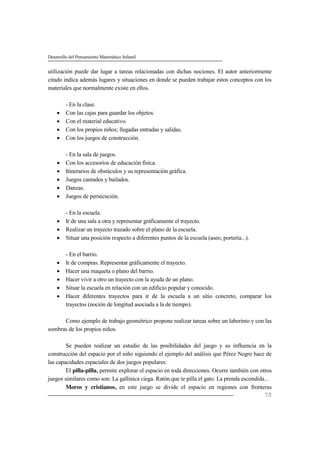 Desarrollo del Pensamiento Matemático Infantil
70
utilización puede dar lugar a tareas relacionadas con dichas nociones. El autor anteriormente
citado indica además lugares y situaciones en donde se pueden trabajar estos conceptos con los
materiales que normalmente existe en ellos.
- En la clase.
 Con las cajas para guardar los objetos.
 Con el material educativo.
 Con los propios niños; llegadas entradas y salidas.
 Con los juegos de construcción.
- En la sala de juegos.
 Con los accesorios de educación física.
 Itinerarios de obstáculos y su representación gráfica.
 Juegos cantados y bailados.
 Danzas.
 Juegos de persecución.
- En la escuela.
 Ir de una sala a otra y representar gráficamente el trayecto.
 Realizar un trayecto trazado sobre el plano de la escuela.
 Situar una posición respecto a diferentes puntos de la escuela (aseo, portería...).
- En el barrio.
 Ir de compras. Representar gráficamente el trayecto.
 Hacer una maqueta o plano del barrio.
 Hacer vivir a otro un trayecto con la ayuda de un plano.
 Situar la escuela en relación con un edificio popular y conocido.
 Hacer diferentes trayectos para ir de la escuela a un sitio concreto, comparar los
trayectos (noción de longitud asociada a la de tiempo).
Como ejemplo de trabajo geométrico propone realizar tareas sobre un laberinto y con las
sombras de los propios niños.
Se pueden realizar un estudio de las posibilidades del juego y su influencia en la
construcción del espacio por el niño siguiendo el ejemplo del análisis que Pérez Negro hace de
las capacidades espaciales de dos juegos populares:
El pilla-pilla, permite explorar el espacio en toda direcciones. Ocurre también con otros
juegos similares como son: La gallinica ciega. Ratón que te pilla el gato. La prenda escondida...
Moros y cristianos, en este juego se divide el espacio en regiones con fronteras
 