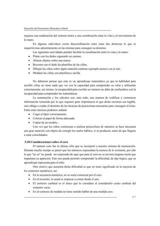 Desarrollo del Pensamiento Matemático Infantil
87
requiere una maduración del sistema motor y una coordinación entre la vista y el movimiento de
la mano.
En algunos individuos existe descoordinación entre estas dos destrezas lo que se
requerirá mas adiestramiento en las mismas para conseguir su dominio.
Las siguientes actividades pueden facilitar la coordinación entre la vista y la mano:
 Pintar con los dedos siguiendo un camino.
 Alinear objetos sobre una marca.
 Recorrer con el dedo las plantillas de las cifras.
 Dibujar las cifras sobre algún material continuo (ejemplo arena) o en el aire.
 Moldear las cifras con plastilina o arcilla.
No debemos pensar que este es un aprendizaje matemático ya que la habilidad para
escribir cifras no tiene nada que ver con la capacidad para comprender su valor y utilizarlas
correctamente, así mismo, la incapacidad para escribir un número no debe de confundirse con la
incapacidad para comprender las matemáticas.
La numeración y los cálculos son, ante todo, una manera de codificar y comunicar
información resumida por lo que requiere gran importancia el que dicha escritura sea legible,
esto obliga a cuidar el dominio de las técnicas de preescritura necesarias para conseguir el éxito.
Entre estas técnicas podemos señalar:
 Coger el lápiz correctamente.
 Colocar el papel de forma adecuada.
 Copiar de un modelo...
Una vez que los niños comienzan a realizar preescritura de números se hace necesaria
una gran atención con objeto de corregir los malos hábitos, si se producen, antes de que lleguen
a estar consolidados.
5.10 Consideraciones sobre el cero
El número cero fue la última cifra que se incorporó a nuestro sistema de numeración.
Durante mucho tiempo se pensó que los números expresaban la esencia de lo existente, por ello
lo que "no es" no puede ser expresado de aquí que para el cero no se tuviera ninguna razón que
impulsara su aparición. Esto nos puede permitir comprender la dificultad, de tipo lógico, que su
aprendizaje representa para el niño.
Otro motivo que aumenta dicha dificultad es que no tiene significado en la mayoría de
los contextos numéricos, así:
 En la secuencia numérica, no se suele comenzar por el cero.
 En el recuento, lo usual es empezar a contar desde el uno.
 El contexto cardinal es el único que lo considera al considerarlo como cardinal del
conjunto vacío.
 En el contexto de medida no tiene sentido hablar de una medida cero.
 