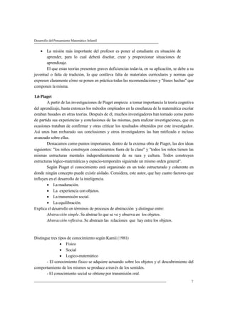 Desarrollo del Pensamiento Matemático Infantil
7
 La misión más importante del profesor es poner al estudiante en situación de
aprender, para lo cual deberá diseñar, crear y proporcionar situaciones de
aprendizaje.
El que estas teorías presenten graves deficiencias todavía, en su aplicación, se debe a su
juventud o falta de tradición, lo que conlleva falta de materiales curriculares y normas que
expresen claramente cómo se ponen en práctica todas las recomendaciones y "frases hechas" que
componen la misma.
1.6 Piaget
A partir de las investigaciones de Piaget empieza a tomar importancia la teoría cognitiva
del aprendizaje, hasta entonces los métodos empleados en la enseñanza de la matemática escolar
estaban basados en otras teorías. Después de él, muchos investigadores han tomado como punto
de partida sus experiencias y conclusiones de las mismas, para realizar investigaciones, que en
ocasiones trataban de confirmar y otras criticar los resultados obtenidos por este investigador.
Así unos han rechazado sus conclusiones y otros investigadores las han ratificado e incluso
avanzado sobre ellas.
Destacamos como puntos importantes, dentro de la extensa obra de Piaget, las dos ideas
siguientes: "los niños construyen conocimientos fuera de la clase" y "todos los niños tienen las
mismas estructuras mentales independientemente de su raza y cultura. Todos construyen
estructuras lógico-matemáticas y espacio-temporales siguiendo un mismo orden general".
Según Piaget el conocimiento está organizado en un todo estructurado y coherente en
donde ningún concepto puede existir aislado. Considera, este autor, que hay cuatro factores que
influyen en el desarrollo de la inteligencia.
 La maduración.
 La experiencia con objetos.
 La transmisión social.
 La equilibración.
Explica el desarrollo en términos de procesos de abstracción y distingue entre:
Abstracción simple. Se abstrae lo que se ve y observa en los objetos.
Abstracción reflexiva. Se abstraen las relaciones que hay entre los objetos.
Distingue tres tipos de conocimiento según Kamii (1981)
 Físico
 Social
 Logico-matemático
- El conocimiento físico se adquiere actuando sobre los objetos y el descubrimiento del
comportamiento de los mismos se produce a través de los sentidos.
- El conocimiento social se obtiene por transmisión oral.
 